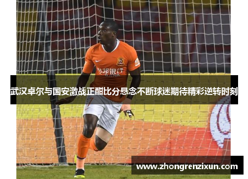 武汉卓尔与国安激战正酣比分悬念不断球迷期待精彩逆转时刻