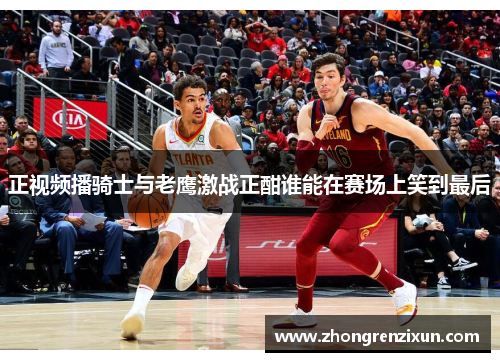 正视频播骑士与老鹰激战正酣谁能在赛场上笑到最后