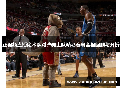正视频直播魔术队对阵骑士队精彩赛事全程回顾与分析