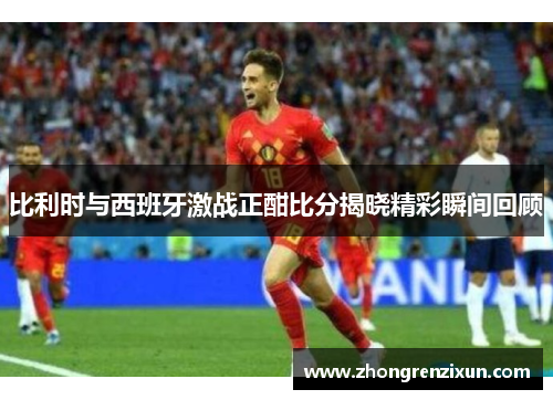 比利时与西班牙激战正酣比分揭晓精彩瞬间回顾